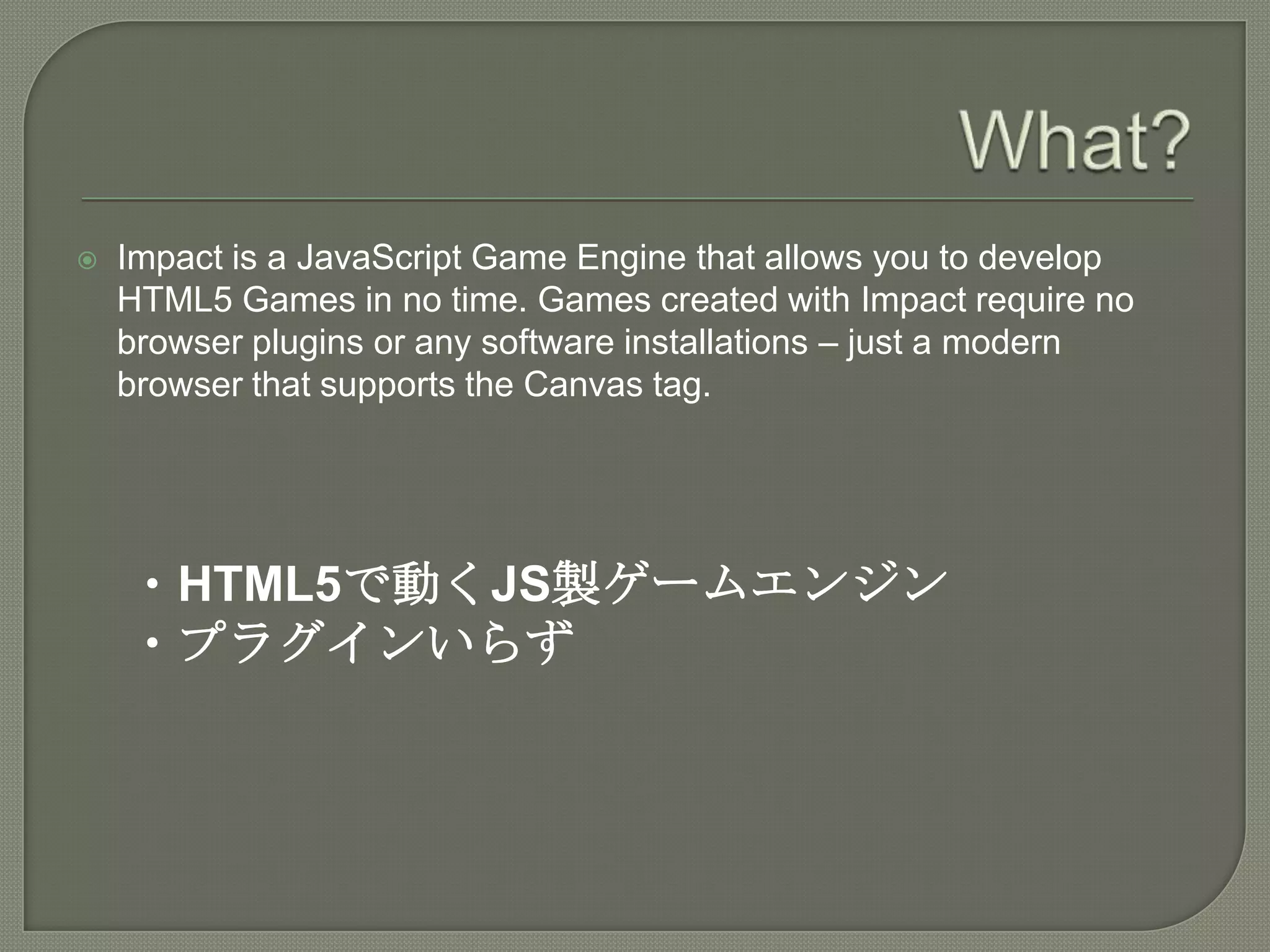 What?Impact is a JavaScript Game Engine that allows you to develop HTML5 Games in no time. Games created with Impact require no browser plugins or any software installations – just a modern browser that supports the Canvas tag.・HTML5で動くJS製ゲームエンジン・プラグインいらず