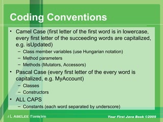 A L ABELEE IT LearningSeries Your First Java Book ©2009
Coding Conventions
• Camel Case (first letter of the first word is in lowercase,
every first letter of the succeeding words are capitalized,
e.g. isUpdated)
– Class member variables (use Hungarian notation)
– Method parameters
– Methods (Mutators, Accessors)
• Pascal Case (every first letter of the every word is
capitalized, e.g. MyAccount)
– Classes
– Constructors
• ALL CAPS
– Constants (each word separated by underscore)
 