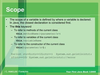 A L ABELEE IT LearningSeries Your First Java Book ©2009
Scope
• The scope of a variable is defined by where a variable is declared.
In Java, the closest declaration is considered first.
• The this keyword
– To refer to methods of the current class
this.methodName(<parameter/s>)
– To refer to variables of the current class
this.variableName
– To refer to the constructor of the current class
this(<parameter/s>);
for(int ctr=0;ctr<=10;ctr++) System.out.println(ctr);
if(ctr==10) System.out.println(ctr);//error
 