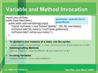 A L ABELEE IT LearningSeries Your First Java Book ©2009
Variable and Method Invocation
• To declare a new instance of a class, use the syntax:
ClassName objectName = new Constructor(<parameter/s>);
• Invoking/calling Methods
<objectName>.<methodName>(<parameter/s>);
• Invoking Variables
<objectName>.<variableName>;
import java.util.Date;
public class MainClass {
public static void main(String[] args){
Trainer myTrainer = new Trainer(“Splinter”, 150, 50, new Date());
myTrainer.talk(“My name is “+myTrainer.getName());
myTrainer.talk(“I will be your trainer.”);
}
}
parameter (actual) list in
parenthesis
 
