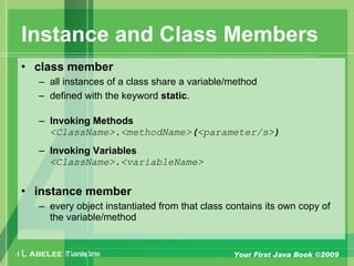 A L ABELEE IT LearningSeries Your First Java Book ©2009
Instance and Class Members
• class member
– all instances of a class share a variable/method
– defined with the keyword static.
– Invoking Methods
<ClassName>.<methodName>(<parameter/s>)
– Invoking Variables
<ClassName>.<variableName>
• instance member
– every object instantiated from that class contains its own copy of
the variable/method
 
