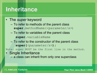 A L ABELEE IT LearningSeries Your First Java Book ©2009
Inheritance
• The super keyword
– To refer to methods of the parent class
super.methodName(<parameter/s>)
– To refer to variables of the parent class
super.variableName
– To refer to the constructor of the parent class
super(<parameter/s>);
Note: super MUST be the first line in the method.
• Single Inheritance
– a class can inherit from only one superclass
 