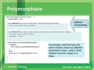 A L ABELEE IT LearningSeries Your First Java Book ©2009
Polymorphism
public class Athlete2 extends Human {
boolean isMale = true;
public Athlete2(String name, double height, double weight, Date birthday){
super(name, height, weight, birthday);
}
public Athlete2(String name, double height, double weight, Date birthday, boolean isMale){
this(name, height, weight, birthday);
this.isMale = isMale;
}
public double ComputeIdealBodyWeight(){
if (isMale){
return super.ComputeIdealBodyWeight();
}
else{
return 45.5 + 2.3 *(getHeight()/2.4 - 60 );
}
}
}
Method
Overloading
Overloaded methods have the
same method name but different
parameter/s (type, order). Each
method must be unique in a
class.
 