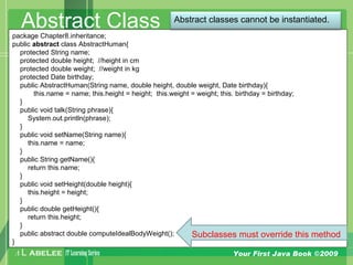 A L ABELEE IT LearningSeries Your First Java Book ©2009
Abstract Classpackage Chapter8.inheritance;
public abstract class AbstractHuman{
protected String name;
protected double height; //height in cm
protected double weight; //weight in kg
protected Date birthday;
public AbstractHuman(String name, double height, double weight, Date birthday){
this.name = name; this.height = height; this.weight = weight; this. birthday = birthday;
}
public void talk(String phrase){
System.out.println(phrase);
}
public void setName(String name){
this.name = name;
}
public String getName(){
return this.name;
}
public void setHeight(double height){
this.height = height;
}
public double getHeight(){
return this.height;
}
public abstract double computeIdealBodyWeight();
}
Subclasses must override this method
Abstract classes cannot be instantiated.
 