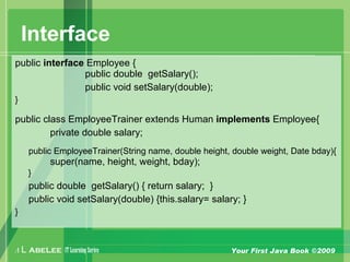 A L ABELEE IT LearningSeries Your First Java Book ©2009
Interface
public interface Employee {
public double getSalary();
public void setSalary(double);
}
public class EmployeeTrainer extends Human implements Employee{
private double salary;
public EmployeeTrainer(String name, double height, double weight, Date bday){
super(name, height, weight, bday);
}
public double getSalary() { return salary; }
public void setSalary(double) {this.salary= salary; }
}
 