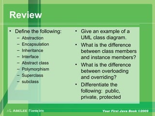 A L ABELEE IT LearningSeries Your First Java Book ©2009
Review
• Define the following:
– Abstraction
– Encapsulation
– Inheritance
– Interface
– Abstract class
– Polymorphism
– Superclass
– subclass
• Give an example of a
UML class diagram.
• What is the difference
between class members
and instance members?
• What is the difference
between overloading
and overriding?
• Differentiate the
following: public,
private, protected
 