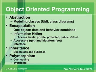 A L ABELEE IT LearningSeries Your First Java Book ©2009
Object Oriented Programming
• Abstraction
– Modeling classes (UML class diagrams)
• Encapsulation
– One object: data and behavior combined
– Information Hiding
• Access levels: private, protected, public, default
– Accessors (get) and Mutators (set)
– interface
• Inheritance
– Superclass and subclass
• Polymorphism
– Overloading
– overriding
 