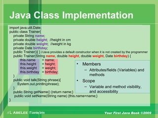 A L ABELEE IT LearningSeries Your First Java Book ©2009
Java Class Implementation
import java.util.Date;
public class Trainer{
private String name;
private double height; //height in cm
private double weight; //weight in kg
private Date birthday;
public Trainer(){ } //Java provides a default constructor when it is not created by the programmer
public Trainer(String name, double height, double weight, Date birthday) {
this.name = name;
this.height = height;
this.weight = weight;
this.birthday = birthday;
}
public void talk(String phrase){
System.out.println(phrase);
}
public String getName() {return name;}
public void setName(String name) {this.name=name;}
}
• Members
– Attributes/fields (Variables) and
methods
• Scope
– Variable and method visibility,
and accessibility
 