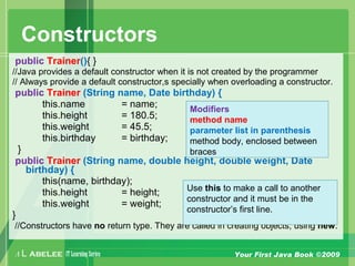 A L ABELEE IT LearningSeries Your First Java Book ©2009
Constructors
public Trainer(){ }
//Java provides a default constructor when it is not created by the programmer
// Always provide a default constructor,s specially when overloading a constructor.
public Trainer (String name, Date birthday) {
this.name = name;
this.height = 180.5;
this.weight = 45.5;
this.birthday = birthday;
}
public Trainer (String name, double height, double weight, Date
birthday) {
this(name, birthday);
this.height = height;
this.weight = weight;
}
//Constructors have no return type. They are called in creating objects, using new.
Modifiers
method name
parameter list in parenthesis
method body, enclosed between
braces
Use this to make a call to another
constructor and it must be in the
constructor’s first line.
 
