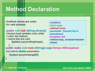 A L ABELEE IT LearningSeries Your First Java Book ©2009
Method Declaration
//method names are verbs
//or verb phrases
public void talk (String phrase){
//declare local variables (only visible
// within the method)
// before they are used
System.out.println(phrase);
}
public static void main (String[] args) throws IOException{
//no need to declare parameters
System.out.print(args[0]);
}
modifiers
return type
method name
parameter (formal) list in
parenthesis
exception list
method body, enclosed between
braces
 