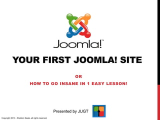 YOUR FIRST JOOMLA! SITE
OR
HOW TO GO INSANE IN 1 EASY LESSON!
Presented by JUGT
Copyright 2013 - Sheldon Seale, all rights reserved
 