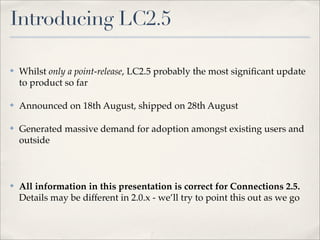 Introducing LC2.5

✤   Whilst only a point-release, LC2.5 probably the most signiﬁcant update
    to product so far

✤   Announced on 18th August, shipped on 28th August

✤   Generated massive demand for adoption amongst existing users and
    outside



✤   All information in this presentation is correct for Connections 2.5.
    Details may be different in 2.0.x - we’ll try to point this out as we go
 