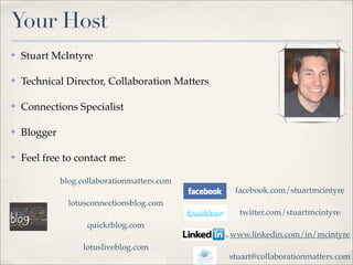 Your Host
✤   Stuart McIntyre

✤   Technical Director, Collaboration Matters

✤   Connections Specialist

✤   Blogger

✤   Feel free to contact me:

              blog.collaborationmatters.com
                                                 facebook.com/stuartmcintyre
                lotusconnectionsblog.com
                                                  twitter.com/stuartmcintyre
                     quickrblog.com
                                                www.linkedin.com/in/mcintyre
                    lotusliveblog.com
                                                stuart@collaborationmatters.com
 