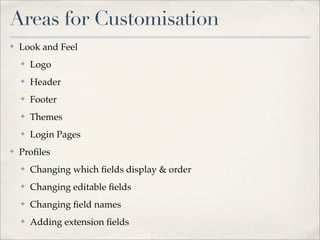 Areas for Customisation
✤   Look and Feel
    ✤   Logo
    ✤   Header
    ✤   Footer
    ✤   Themes
    ✤   Login Pages
✤   Proﬁles
    ✤   Changing which ﬁelds display & order
    ✤   Changing editable ﬁelds
    ✤   Changing ﬁeld names
    ✤   Adding extension ﬁelds
 
