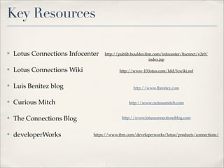 Key Resources

✤   Lotus Connections Infocenter   http://publib.boulder.ibm.com/infocenter/ltscnnct/v2r0/
                                                           index.jsp

✤   Lotus Connections Wiki                http://www-10.lotus.com/ldd/lcwiki.nsf


✤   Luis Benitez blog                             http://www.lbenitez.com


✤   Curious Mitch                              http://www.curiousmitch.com


✤   The Connections Blog                    http://www.lotusconnectionsblog.com



✤   developerWorks            https://www.ibm.com/developerworks/lotus/products/connections/
 