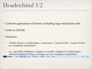 Header.html 1/2

✤   Controls appearance of banner, including logo and feature tabs

✤   Links to CSS ﬁle

✤   Found in:

    ✤   <Proﬁle_Home>/installedApps/<nodename>/<feature EAR>/<feature WAR>/
        nav/templates/header.html

    ✤   e.g. /opt/IBM/WebSphere/AppServer/proﬁles/AppSrv01/installedApps/
        machineNode01Cell/Blogs.ear/blogs.war/nav/templates/header.html
 