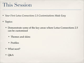 This Session
✤   Your First Lotus Connections 2.5 Customisations Made Easy

✤   Topics:

    ✤   Demonstrate some of the key areas where Lotus Connections 2.5
        can be customised

        ✤   Themes and skins

        ✤   Proﬁles

    ✤   What next?

    ✤   Q&A
 