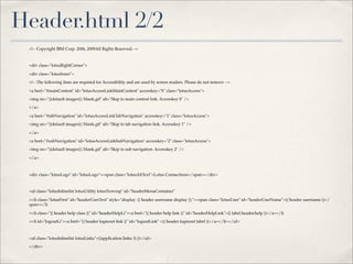 Header.html 2/2
 <!-- Copyright IBM Corp. 2006, 2009All Rights Reserved.-->



 <div class="lotusRightCorner">

 <div class="lotusInner">

 <!-- The following lines are required for Accessibility and are used by screen readers. Please do not remove -->

 <a href="#mainContent" id="lotusAccessLinkMainContent" accesskey="S" class="lotusAccess">

 <img src="{{default images}}/blank.gif" alt="Skip to main content link. Accesskey S" />

 </a>

 <a href="#tabNavigation" id="lotusAccessLinkTabNavigation" accesskey="1" class="lotusAccess">

 <img src="{{default images}}/blank.gif" alt="Skip to tab navigation link. Accesskey 1" />

 </a>

 <a href="#subNavigation" id="lotusAccessLinkSubNavigation" accesskey="2" class="lotusAccess">

 <img src="{{default images}}/blank.gif" alt="Skip to sub navigation. Accesskey 2" />

 </a>



 <div class="lotusLogo" id="lotusLogo"><span class="lotusAltText">Lotus Connections</span></div>



 <ul class="lotusInlinelist lotusUtility lotusNowrap" id="headerMenuContainer"

 ><li class="lotusFirst" id="headerUserText" style="display: {{ header username display }};"><span class="lotusUser" id="headerUserName">{{ header username }}</
 span></li

 ><li class="{{ header help class }}" id="headerHelpLi"><a href="{{ header help link }}" id="headerHelpLink">{{ label.header.help }}</a></li

 ><li id="logoutLi"><a href="{{ header loginout link }}" id="logoutLink" >{{ header loginout label }}</a></li></ul>



 <ul class="lotusInlinelist lotusLinks">{{application links: li }}</ul>

 </div>
 
