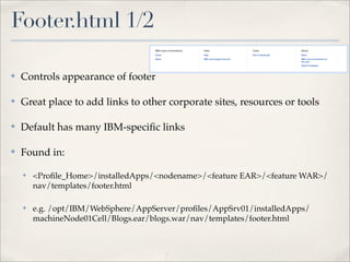 Footer.html 1/2

✤   Controls appearance of footer

✤   Great place to add links to other corporate sites, resources or tools

✤   Default has many IBM-speciﬁc links

✤   Found in:

    ✤   <Proﬁle_Home>/installedApps/<nodename>/<feature EAR>/<feature WAR>/
        nav/templates/footer.html

    ✤   e.g. /opt/IBM/WebSphere/AppServer/proﬁles/AppSrv01/installedApps/
        machineNode01Cell/Blogs.ear/blogs.war/nav/templates/footer.html
 