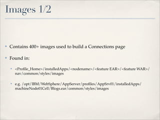 Images 1/2


✤   Contains 400+ images used to build a Connections page

✤   Found in:

    ✤   <Proﬁle_Home>/installedApps/<nodename>/<feature EAR>/<feature WAR>/
        nav/common/styles/images

    ✤   e.g. /opt/IBM/WebSphere/AppServer/proﬁles/AppSrv01/installedApps/
        machineNode01Cell/Blogs.ear/common/styles/images
 