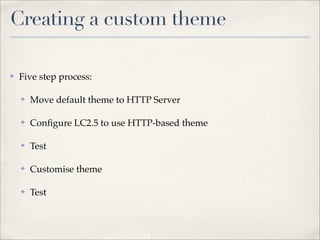 Creating a custom theme

✤   Five step process:

    ✤   Move default theme to HTTP Server

    ✤   Conﬁgure LC2.5 to use HTTP-based theme

    ✤   Test

    ✤   Customise theme

    ✤   Test
 