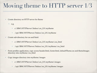Moving theme to HTTP server 1/3
✤   Create directory on HTTP server for theme

    ✤   e.g.

        ✤      c:IBMHTTPServerhtdocsen_USmytheme

        ✤      /opt/IBM/HTTPServer/htdocs/en_US/mytheme

✤   Create sub-directory for css and html:

        ✤      c:IBMHTTPServerhtdocsen_USmythemecss_html

        ✤      /opt/IBM/HTTPServer/htdocs/en_US/mytheme/css_html

✤   From proﬁles application, copy across header.html, footer.html, defaultTheme.css and themeImages
    directory into mytheme/css_html

✤   Copy images directory into mytheme/images

        ✤      c:IBMHTTPServerhtdocsen_USmythemeimages

        ✤      /opt/IBM/HTTPServer/htdocs/en_US/mytheme/images
 