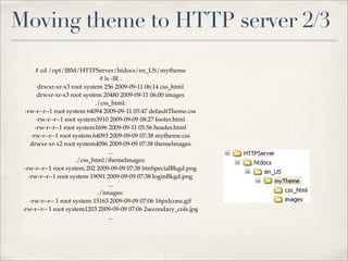 Moving theme to HTTP server 2/3

        # cd /opt/IBM/HTTPServer/htdocs/en_US/mytheme
                                  # ls -lR .
          drwxr-xr-x3 root system 256 2009-09-11 06:14 css_html
         drwxr-xr-x3 root system 20480 2009-09-11 06:00 images
                                ./css_html:
  -rw-r--r--1 root system 64094 2009-09-11 05:47 defaultTheme.css
         -rw-r--r--1 root system3910 2009-09-09 08:27 footer.html
        -rw-r--r--1 root system1696 2009-09-11 05:56 header.html
      -rw-r--r--1 root system 64093 2009-09-09 07:38 mytheme.css
     drwxr-xr-x2 root system4096 2009-09-09 07:38 themeImages
                                      ...
                         ./css_html/themeImages:
  -rw-r--r--1 root system 202 2009-09-09 07:38 btnSpecialBkgd.png
    -rw-r--r--1 root system 19091 2009-09-09 07:38 loginBkgd.png
                                      ...
                                 ./images:
     -rw-r--r-- 1 root system 15163 2009-09-09 07:06 16pxIcons.gif
 -rw-r--r-- 1 root system1203 2009-09-09 07:06 2secondary_cols.jpg
                                      ...
 