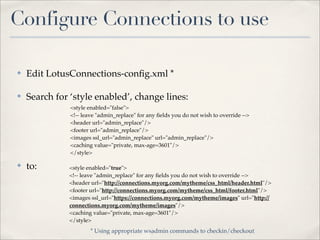 Configure Connections to use

✤   Edit LotusConnections-conﬁg.xml *

✤   Search for ‘style enabled’, change lines:
               <style enabled="false">
               <!-- leave "admin_replace" for any ﬁelds you do not wish to override -->
               <header url="admin_replace"/>
               <footer url="admin_replace"/>
               <images ssl_url="admin_replace" url="admin_replace"/>
               <caching value="private, max-age=3601"/>
               </style>

✤   to:       <style enabled="true">
              <!-- leave "admin_replace" for any ﬁelds you do not wish to override -->
              <header url="http://connections.myorg.com/mytheme/css_html/header.html"/>
              <footer url="http://connections.myorg.com/mytheme/css_html/footer.html"/>
              <images ssl_url="https://connections.myorg.com/mytheme/images" url="http://
              connections.myorg.com/mytheme/images"/>
              <caching value="private, max-age=3601"/>
              </style>
                       * Using appropriate wsadmin commands to checkin/checkout
 
