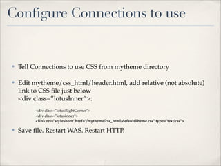 Configure Connections to use


✤   Tell Connections to use CSS from mytheme directory

✤   Edit mytheme/css_html/header.html, add relative (not absolute)
    link to CSS ﬁle just below
    <div class=”lotusInner”>:
         <div class="lotusRightCorner">
         <div class="lotusInner">
         <link rel="stylesheet" href="/mytheme/css_html/defaultTheme.css" type="text/css">

✤   Save ﬁle. Restart WAS. Restart HTTP.
 
