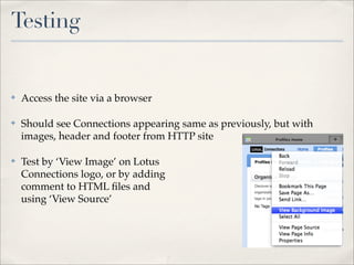 Testing


✤   Access the site via a browser

✤   Should see Connections appearing same as previously, but with
    images, header and footer from HTTP site

✤   Test by ‘View Image’ on Lotus
    Connections logo, or by adding
    comment to HTML ﬁles and
    using ‘View Source’
 
