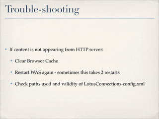 Trouble-shooting


✤   If content is not appearing from HTTP server:

    ✤   Clear Browser Cache

    ✤   Restart WAS again - sometimes this takes 2 restarts

    ✤   Check paths used and validity of LotusConnections-conﬁg.xml
 