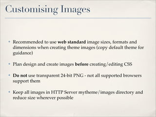 Customising Images


✤   Recommended to use web standard image sizes, formats and
    dimensions when creating theme images (copy default theme for
    guidance)

✤   Plan design and create images before creating/editing CSS

✤   Do not use transparent 24-bit PNG - not all supported browsers
    support them

✤   Keep all images in HTTP Server mytheme/images directory and
    reduce size wherever possible
 