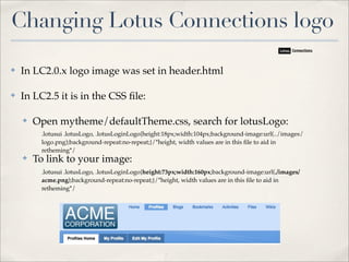 Changing Lotus Connections logo

✤   In LC2.0.x logo image was set in header.html

✤   In LC2.5 it is in the CSS ﬁle:

    ✤   Open mytheme/defaultTheme.css, search for lotusLogo:
         .lotusui .lotusLogo, .lotusLoginLogo{height:18px;width:104px;background-image:url(../images/
         logo.png);background-repeat:no-repeat;}/*height, width values are in this ﬁle to aid in
         retheming*/
    ✤   To link to your image:
         .lotusui .lotusLogo, .lotusLoginLogo{height:73px;width:160px;background-image:url(./images/
         acme.png);background-repeat:no-repeat;}/*height, width values are in this ﬁle to aid in
         retheming*/
 
