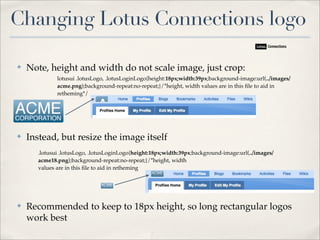 Changing Lotus Connections logo

✤   Note, height and width do not scale image, just crop:
              lotusui .lotusLogo, .lotusLoginLogo{height:18px;width:39px;background-image:url(../images/
              acme.png);background-repeat:no-repeat;}/*height, width values are in this ﬁle to aid in
              retheming*/




✤   Instead, but resize the image itself
       .lotusui .lotusLogo, .lotusLoginLogo{height:18px;width:39px;background-image:url(../images/
       acme18.png);background-repeat:no-repeat;}/*height, width
       values are in this ﬁle to aid in retheming




✤   Recommended to keep to 18px height, so long rectangular logos
    work best
 