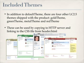 Included Themes
✤   In addition to defaultTheme, there are four other LC2.5
    themes shipped with the product: goldTheme,
    greenTheme, metalTheme and redTheme

✤   These can be used by copying to HTTP server and
    linking to the CSS ﬁle from header.html
 