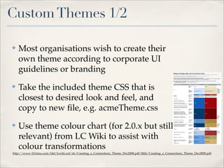 Custom Themes 1/2

✤   Most organisations wish to create their
    own theme according to corporate UI
    guidelines or branding                                                                             Lotus Connections Theme Editing Guide



                                                                                                       Editing or Creating a New Lotus Connections Theme
                                                                                                                                                                                                                                                             Page 1 of 4




                                                                                                       It is recommended you have knowledge of CSS (Cascading Style Sheets) HTML and image creation/editing techniques before editing or creating a new theme.

                                                                                                       The default (blue) theme is controlled by the css file "defaultTheme.css" located here:   common/styles/defaultTheme.css

                                                                                                       IMPORTANT: Please make a backup copy of the original "defaultTheme.css" before making any changes.
                                                                                                       To create a new theme based on one of the existing themes, just choose a theme, duplicate it (copy, paste) and then proceed to change the colors, background images (if
                                                                                                       you have new images to replace the originals) and styles to create a custom branded theme for your Lotus Connections software.

                                                                                                       TIP: If creating a new theme using new images, place any new images into a new folder and reference where the css file should look for the new images.
                                                                                                       E.G. the default theme buttons are stored here: /images/buttonBkgd.png
                                                                                                             the RED theme buttons are stored here:     /images/red/buttonBkgd.png




    Take the included theme CSS that is
                                                                                                        HTML / CSS Class Name                                  Description         Default Blue Theme                  Red Theme                                  Comments



✤                                                                                                       body
                                                                                                                                                               Page
                                                                                                                                                               Background
                                                                                                                                                               Color
                                                                                                                                                                                   #fbfcfd                             #efe6cc


                                                                                                                                                                                                                                                                  Some
                                                                                                                                                                                                                                                                  background
                                                                                                                                                               Page                                                                                               images may
                                                                                                                                                               Background                                                                                         need to be
                                                                                                                                                                                   images/background.png               images/red/background.png
                                                                                                                                                               Image (can be                                                                                      repeated
                                                                                                                                                               repeated)                                                                                          horizontally,
                                                                                                                                                                                                                                                                  vertically or




    closest to desired look and feel, and
                                                                                                                                                                                                                                                                  both.

                                                                                                                                                               Main Content        border-top-color: #568dd0           border-top-color: #9b3031
                                                                                                        #lotusMain,                                            Area
                                                                                                        .lotusMain                                             (central page       Left side panel background image    Left side panel background image (grey
                                                                                                                                                               area)               (light blue blend)                  blend)

                                                                                                                                                               Default Link
                                                                                                        a:link, a:visited
                                                                                                                                                               color

                                                                                                        a.lotusAction, a.lotusAction:visited                   Action Links
                                                                                                                                                               (more actions
                                                                                                        .lotusActions a, .lotusActions a:visited               etc.)

                                                                                                        .lotusVCard a:link, .lotusVCard a:visited,                                 #105cb6                             #9f060d
                                                                                                                                                               Popup person




    copy to new ﬁle, e.g. acmeTheme.css
                                                                                                        .lotusVCard a:hover, .lotusVCard a:focus, a:active
                                                                                                                                                               card link color
                                                                                                                                                               (V Card)
                                                                                                        .lotusVCard .lotusPersonActions .lotusInlinelist li

                                                                                                        .dijitCalendarYearLabel .dijitCalendarPreviousYear,
                                                                                                        .dijitCalendarYearLabel, .dijitCalendarNextYear

                                                                                                                                                               Mouse Over
                                                                                                        a:hover, a:focus, a:active                             Default Link
                                                                                                                                                               color

                                                                                                        a.lotusAction:hover, a.lotusAction:focus,
                                                                                                                                                               Action Links
                                                                                                        a.lotusAction:active, .lotusActions a:hover,
                                                                                                                                                               mouse over
                                                                                                        .lotusActions a:focus, .lotusActions a:active,
                                                                                                                                                               (more actions
                                                                                                        .lotusTags a.lotusAction:hover, .lotusTags                                 #05386b                             #6f0207
                                                                                                                                                               etc.)
                                                                                                        a.lotusAction:focus, .lotusTags a.lotusAction:active

                                                                                                                                                                                                                                                                  Change
                                                                                                                                                                                                                                                                  color and
                                                                                                        a.lotusMyLink:hover, a.lotusMyLink:focus,
                                                                                                                                                               My Links                                                                                           border
                                                                                                        .lotusMyLinks a:hover, .lotusMyLinks a:focus
                                                                                                                                                                                                                                                                  bottom
                                                                                                                                                                                                                                                                  color

                                                                                                                                                               Person Name
                                                                                                        a.lotusPerson, a.lotusPerson:visited
                                                                                                                                                               Link color
                                                                                                                                                                                   #578cca                             #a7853c
                                                                                                        .lotusTags a:link, .lotusTags a:visited,




    Use theme colour chart (for 2.0.x but still
                                                                                                                                                               Tag link color
                                                                                                        a.lotusTag:link, a.lotusTag:visited




✤
                                                                                                                                                                                                                                                                  Change
                                                                                                        .lotusTags a:hover, .lotusTags a:focus, .lotusTags
                                                                                                                                                               Tag links and                                                                                      color and
                                                                                                        a:active, a.lotusTag:hover, a.lotusTag:focus,
                                                                                                                                                               underline mouse     #05386b                             #ba9a55                                    border
                                                                                                        a.lotusTag:active, a.lotusPerson:hover,
                                                                                                                                                               over color                                                                                         bottom
                                                                                                        a.lotusPerson:focus, a.lotusPerson:active
                                                                                                                                                                                                                                                                  color


                                                                                                                                                               Change details
                                                                                                        .lotusView                                                                 background-image: url               background-image: url
                                                                                                                                                               view buttons
                                                                                                                                                                                   (images/views.gif);                 (images/red/views.gif);

                                                                                                                                                                                                                                                                  Change
                                                                                                                                                                                                                                                                  color and




    relevant) from LC Wiki to assist with
                                                                                                        .lotusActionMenu li.lotusMenuSeparator
                                                                                                                                                               Action menu                                                                                        border top
                                                                                                                                                                                   #b3cae9                             #9b3031
                                                                                                                                                               separator                                                                                          color

                                                                                                        .dijitMenuSeparatorTop

                                                                                                                                                               Dividers
                                                                                                                                                               between links in
                                                                                                        #lotusBanner ul li, .lotusBanner ul li                 the top right       border-left-color: #639ade          border-left-color: #ac9e69
                                                                                                                                                               (name | help |
                                                                                                                                                               login)

                                                                                                        #lotusBanner ul.lotusLinks li.lotusSelected a,         Background box
                                                                                                        .lotusBanner ul.lotusLinks li.lotusSelected a          color on
                                                                                                                                                               selected main       background-color: #649de1           background-color: #cfb275
                                                                                                        .dijitMenu




    colour transformations
                                                                                                                                                               navigation
                                                                                                        ul.lotusActionMenu                                     links




                                                                                                       file://C:UsersKarl ThompsonDocumentsUI designsConnectionsThemesTheme M... 14/05/2008



http://www-10.lotus.com/ldd/lcwiki.nsf/dx/Creating_a_Connections_Theme_Dec2008.pdf/$ﬁle/Creating_a_Connections_Theme_Dec2008.pdf
 