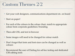 Custom Themes 2/2
✤   Get your web designers, communications department etc. on board

✤   Start on paper!

✤   For each of the colours in the colour chart, match to appropriate
    colour from corporate guidelines/branding

✤   Then edit CSS, and test in browser

✤   Some images will need to be changed for colour match

✤   Don’t forget that fonts and font sizes can be changed as well as
    colours

✤   Recommend the user of Firebug for ad-hoc testing and dedicated
    CSS editing tools
 