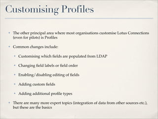 Customising Profiles

✤   The other principal area where most organisations customise Lotus Connections
    (even for pilots) is Proﬁles

✤   Common changes include:

    ✤   Customising which ﬁelds are populated from LDAP

    ✤   Changing ﬁeld labels or ﬁeld order

    ✤   Enabling/disabling editing of ﬁelds

    ✤   Adding custom ﬁelds

    ✤   Adding additional proﬁle types

✤   There are many more expert topics (integration of data from other sources etc.),
    but these are the basics
 