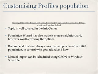 Customising Profiles population

       http://publib.boulder.ibm.com/infocenter/ltscnnct/v2r0/topic/com.ibm.connections.25.help/
                                     t_prof_install_proﬁles_db.html
✤   Topic is well covered in the InfoCenter

✤   Population Wizard has also made it more straightforward,
    however worth covering the options

✤   Recommend that one always uses manual process after initial
    population, to control who gets added and how

✤   Manual import can be scheduled using CRON or Windows
    Scheduler
 