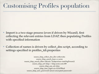 Customising Profiles population



✤   Import is a two stage process (even if driven by Wizard), ﬁrst
    collecting the relevant entries from LDAP, then populating Proﬁles
    with speciﬁed information

✤   Collection of names is driven by collect_dns script, according to
    settings speciﬁed in proﬁles_tdi.properties

                              source_ldap_collect_dns_ﬁle=collect.dns
                                 source_ldap_search_base=o=acme
                  source_ldap_search_ﬁlter=(&(uid=*)(objectclass=inetOrgPerson))
                            source_ldap_url=ldap://ldap.acme.com:389
                                     source_ldap_use_ssl=false
                              source_ldap_user_login=cn=LDAPBind
                     source_ldap_user_password={encr}<encrypted password>
 