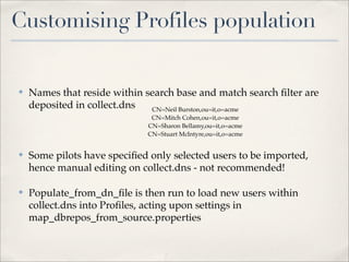 Customising Profiles population


✤   Names that reside within search base and match search ﬁlter are
    deposited in collect.dns  CN=Neil Burston,ou=it,o=acme
                               CN=Mitch Cohen,ou=it,o=acme
                              CN=Sharon Bellamy,ou=it,o=acme
                              CN=Stuart McIntyre,ou=it,o=acme


✤   Some pilots have speciﬁed only selected users to be imported,
    hence manual editing on collect.dns - not recommended!

✤   Populate_from_dn_ﬁle is then run to load new users within
    collect.dns into Proﬁles, acting upon settings in
    map_dbrepos_from_source.properties
 