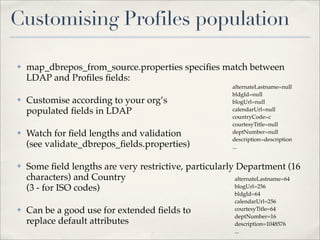 Customising Profiles population

✤   map_dbrepos_from_source.properties speciﬁes match between
    LDAP and Proﬁles ﬁelds:
                                                          alternateLastname=null
                                                          bldgId=null
✤   Customise according to your org’s                     blogUrl=null
    populated ﬁelds in LDAP                               calendarUrl=null
                                                          countryCode=c
                                                          courtesyTitle=null
✤   Watch for ﬁeld lengths and validation                 deptNumber=null
                                                          description=description
    (see validate_dbrepos_ﬁelds.properties)               ...


✤   Some ﬁeld lengths are very restrictive, particularly Department (16
    characters) and Country                             alternateLastname=64
    (3 - for ISO codes)                                 blogUrl=256
                                                          bldgId=64
                                                          calendarUrl=256
✤   Can be a good use for extended ﬁelds to               courtesyTitle=64
                                                          deptNumber=16
    replace default attributes                            description=1048576
                                                          ...
 