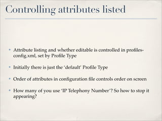 Controlling attributes listed


✤   Attribute listing and whether editable is controlled in proﬁles-
    conﬁg.xml, set by Proﬁle Type

✤   Initially there is just the ‘default’ Proﬁle Type

✤   Order of attributes in conﬁguration ﬁle controls order on screen

✤   How many of you use ‘IP Telephony Number’? So how to stop it
    appearing?
 