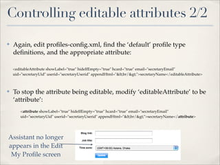 Controlling editable attributes 2/2

✤   Again, edit proﬁles-conﬁg.xml, ﬁnd the ‘default’ proﬁle type
    deﬁnitions, and the appropriate attribute:

    <editableAttribute showLabel="true" hideIfEmpty="true" hcard="true" email="secretaryEmail"
    uid="secretaryUid" userid="secretaryUserid" appendHtml="<br/>">secretaryName</editableAttribute>



✤   To stop the attribute being editable, modify ‘editableAttribute’ to be
    ‘attribute’:
        <attribute showLabel="true" hideIfEmpty="true" hcard="true" email="secretaryEmail"
        uid="secretaryUid" userid="secretaryUserid" appendHtml="<br/>">secretaryName</attribute>




Assistant no longer
appears in the Edit
 My Proﬁle screen
 