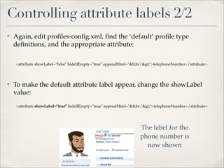 Controlling attribute labels 2/2
✤   Again, edit proﬁles-conﬁg.xml, ﬁnd the ‘default’ proﬁle type
    deﬁnitions, and the appropriate attribute:

    <attribute showLabel="false" hideIfEmpty="true" appendHtml="<br/>">telephoneNumber</attribute>




✤   To make the default attribute label appear, change the showLabel
    value:
    <attribute showLabel="true" hideIfEmpty="true" appendHtml="<br/>">telephoneNumber</attribute>




                                                                    The label for the
                                                                    phone number is
                                                                      now shown
 
