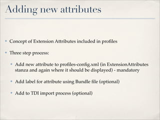 Adding new attributes

✤   Concept of Extension Attributes included in proﬁles

✤   Three step process:

    ✤   Add new attribute to proﬁles-conﬁg.xml (in ExtensionAttributes
        stanza and again where it should be displayed) - mandatory

    ✤   Add label for attribute using Bundle ﬁle (optional)

    ✤   Add to TDI import process (optional)
 