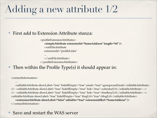 Adding a new attribute 1/2

✤    First add to Extension Attribute stanza:
                          <proﬁleExtensionAttributes>
                             <simpleAttribute extensionId="homeAddress" length="64" />
                             <xmlFileAttribute
                             extensionId="proﬁleLinks"
                             ...
                             </xmlFileAttribute>
                          </proﬁleExtensionAttributes>
✤    Then within the Proﬁle Type(s) it should appear in:

    <contactInformation>
        ...
        <editableAttribute showLabel="true" hideIfEmpty="true" email="true">groupwareEmail</editableAttribute>
    <!-- <editableAttribute showLabel="true" hideIfEmpty="true" link="true">calendarUrl</editableAttribute> -->
    <!-- <editableAttribute showLabel="true" hideIfEmpty="true" link="true">freeBusyUrl</editableAttribute> -->
    <editableAttribute showLabel="true" hideIfEmpty="true" blogUrl="true">blogUrl</editableAttribute>
        <extensionAttribute showLabel="false" editable="true" extensionIdRef="homeAddress" />
    </contactInformation>


✤    Save and restart the WAS server
 