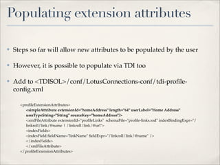 Populating extension attributes

✤   Steps so far will allow new attributes to be populated by the user

✤   However, it is possible to populate via TDI too

✤   Add to <TDISOL>/conf/LotusConnections-conf/tdi-proﬁle-
    conﬁg.xml

      <proﬁleExtensionAttributes>
         <simpleAttribute extensionId="homeAddress" length="64" userLabel="Home Address"
         userTypeString="String" sourceKey="homeAddress"/>
         <xmlFileAttribute extensionId="proﬁleLinks" schemaFile="proﬁle-links.xsd" indexBindingExpr="/
         linkroll/link/@name | /linkroll/link/@url">
         <indexFields>
         <indexField ﬁeldName="linkName" ﬁeldExpr="/linkroll/link/@name" />
         </indexFields>
         </xmlFileAttribute>
      </proﬁleExtensionAttributes>
 