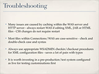 Troubleshooting

✤   Many issues are caused by caching within the WAS server and
    HTTP server - always restart WAS if editing XML, JAR or HTML
    ﬁles - CSS changes do not require restart

✤   Most ﬁles within Connections/WAS are case-sensitive - check and
    double-check case and syntax

✤   Always use appropriate WSADMIN checkin/checkout procedures
    for XML conﬁguration ﬁles - saves a lot of pain with typos

✤   It is worth investing in a pre-production/test system conﬁgured
    as live for testing customisations ﬁrst
 