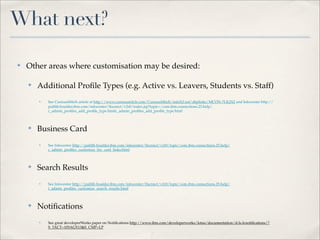 What next?

✤   Other areas where customisation may be desired:

    ✤   Additional Proﬁle Types (e.g. Active vs. Leavers, Students vs. Staff)
        ✤   See CuriousMitch article at http://www.curiousmitch.com/CuriousMitch/mitch2.nsf/d6plinks/MCON-7LK2X2 and Infocenter http://
            publib.boulder.ibm.com/infocenter/ltscnnct/v2r0/index.jsp?topic=/com.ibm.connections.25.help/
            c_admin_proﬁles_add_proﬁle_type.htmlc_admin_proﬁles_add_proﬁle_type.html



    ✤   Business Card
        ✤   See Infocenter http://publib.boulder.ibm.com/infocenter/ltscnnct/v2r0/topic/com.ibm.connections.25.help/
            c_admin_proﬁles_customize_biz_card_links.html



    ✤   Search Results
        ✤   See Infocenter http://publib.boulder.ibm.com/infocenter/ltscnnct/v2r0/topic/com.ibm.connections.25.help/
            t_admin_proﬁles_customize_search_results.html



    ✤   Notiﬁcations
        ✤   See great developerWorks paper on Notiﬁcations http://www.ibm.com/developerworks/lotus/documentation/d-ls-lcnotiﬁcations/?
            S_TACT=105AGX13&S_CMP=LP
 